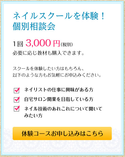 ネイルスクールを体験！個別相談会　1回3,000円（税別）必要に応じ教材も購入できます。　スクールを体験したい方はもちろん、以下のような方もお気軽にお申込みください。■ネイリストの仕事に興味がある方■自宅サロン開業を目指している方■ネイル技術のあれこれについて聞いてみたい方