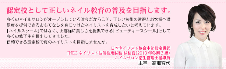 認定校として正しいネイル教育の普及を目指します。　日本ネイリスト協会本部認定講師　JNECネイリスト技能検定試験　試験官（2013年冬期3級）　主宰　高畑育代